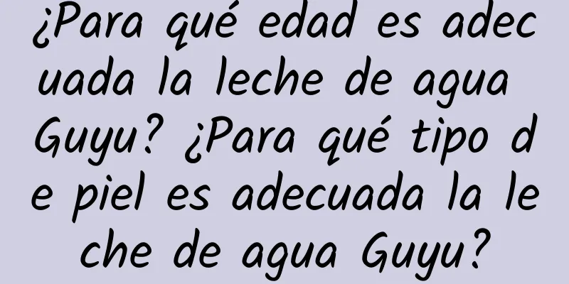 ¿Para qué edad es adecuada la leche de agua Guyu? ¿Para qué tipo de piel es adecuada la leche de agua Guyu?