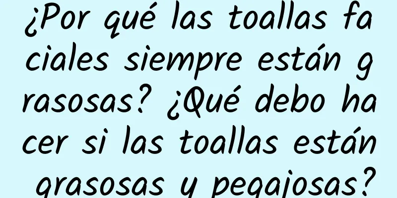 ¿Por qué las toallas faciales siempre están grasosas? ¿Qué debo hacer si las toallas están grasosas y pegajosas?