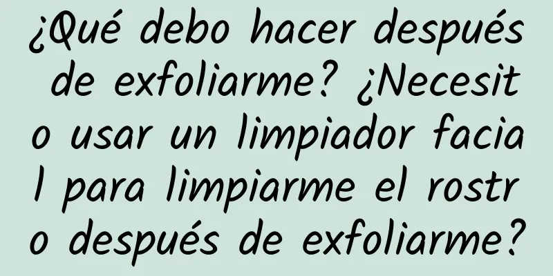 ¿Qué debo hacer después de exfoliarme? ¿Necesito usar un limpiador facial para limpiarme el rostro después de exfoliarme?