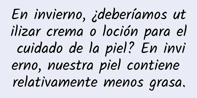 En invierno, ¿deberíamos utilizar crema o loción para el cuidado de la piel? En invierno, nuestra piel contiene relativamente menos grasa.