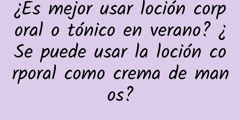 ¿Es mejor usar loción corporal o tónico en verano? ¿Se puede usar la loción corporal como crema de manos?