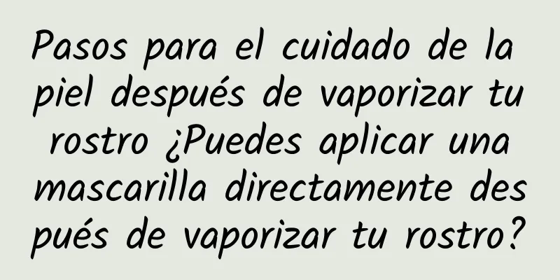 Pasos para el cuidado de la piel después de vaporizar tu rostro ¿Puedes aplicar una mascarilla directamente después de vaporizar tu rostro?