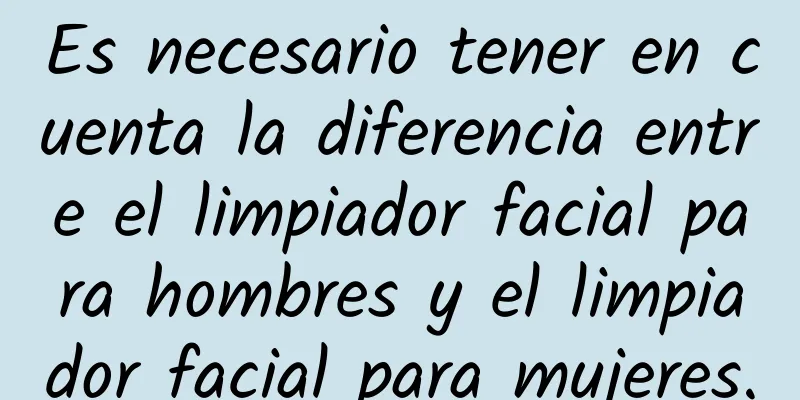 Es necesario tener en cuenta la diferencia entre el limpiador facial para hombres y el limpiador facial para mujeres.