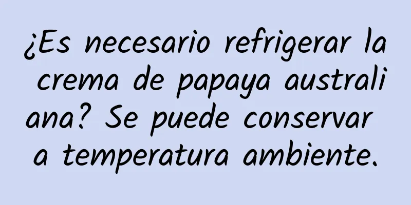 ¿Es necesario refrigerar la crema de papaya australiana? Se puede conservar a temperatura ambiente.