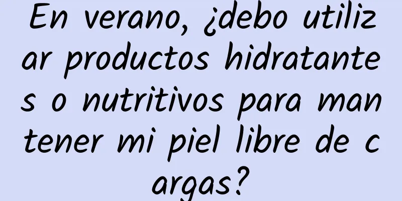 En verano, ¿debo utilizar productos hidratantes o nutritivos para mantener mi piel libre de cargas?