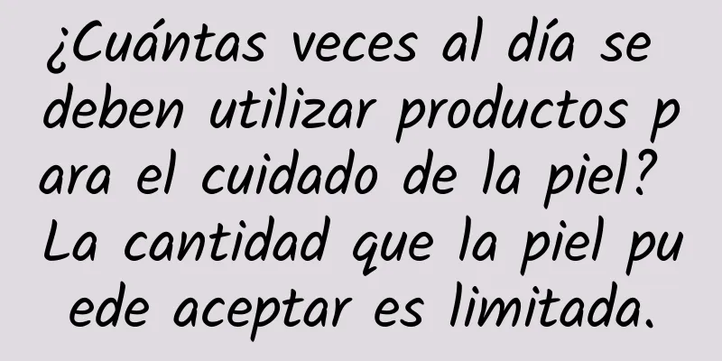 ¿Cuántas veces al día se deben utilizar productos para el cuidado de la piel? La cantidad que la piel puede aceptar es limitada.