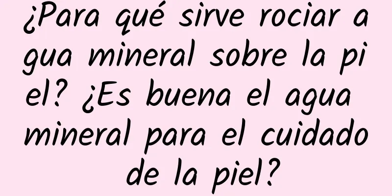 ¿Para qué sirve rociar agua mineral sobre la piel? ¿Es buena el agua mineral para el cuidado de la piel?