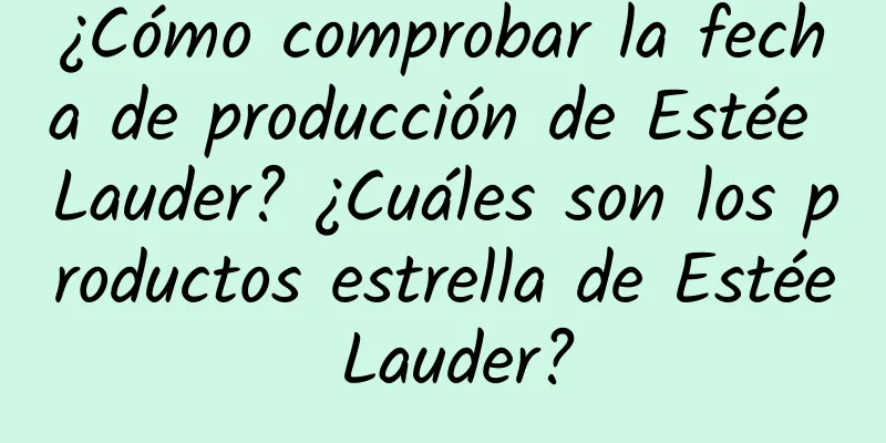 ¿Cómo comprobar la fecha de producción de Estée Lauder? ¿Cuáles son los productos estrella de Estée Lauder?