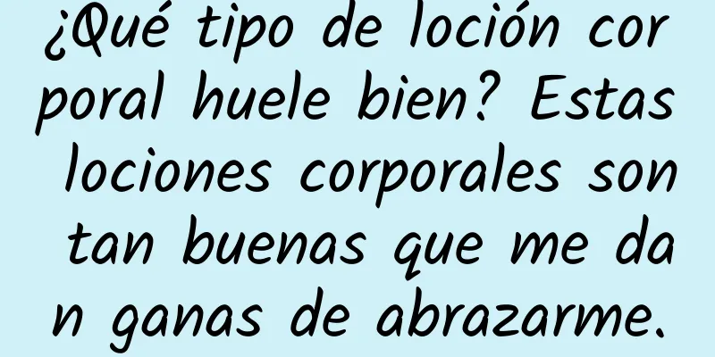 ¿Qué tipo de loción corporal huele bien? Estas lociones corporales son tan buenas que me dan ganas de abrazarme.