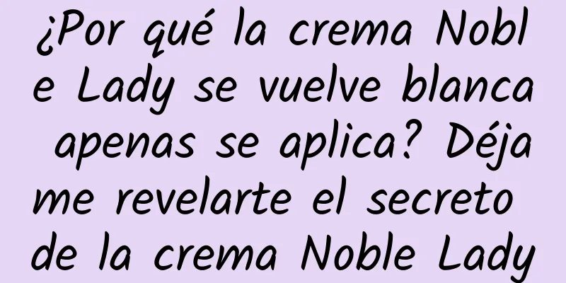 ¿Por qué la crema Noble Lady se vuelve blanca apenas se aplica? Déjame revelarte el secreto de la crema Noble Lady