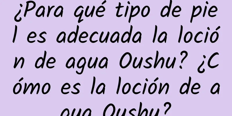 ¿Para qué tipo de piel es adecuada la loción de agua Oushu? ¿Cómo es la loción de agua Oushu?