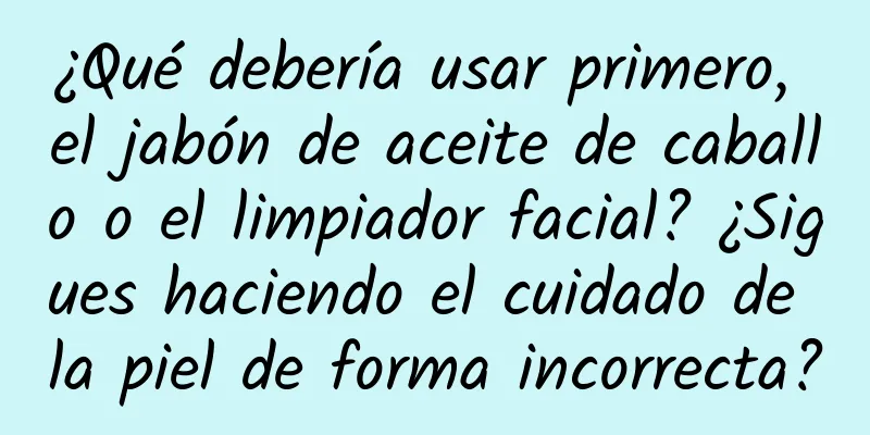 ¿Qué debería usar primero, el jabón de aceite de caballo o el limpiador facial? ¿Sigues haciendo el cuidado de la piel de forma incorrecta?