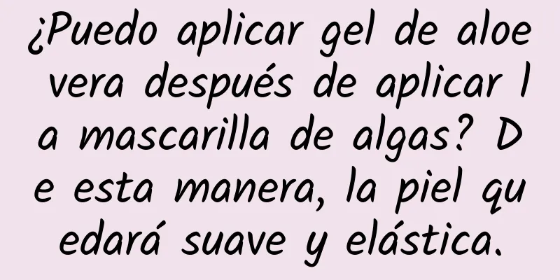 ¿Puedo aplicar gel de aloe vera después de aplicar la mascarilla de algas? De esta manera, la piel quedará suave y elástica.