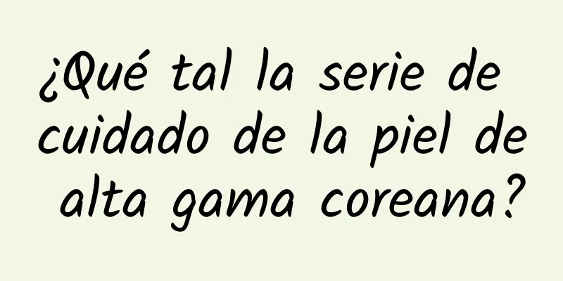 ¿Qué tal la serie de cuidado de la piel de alta gama coreana?