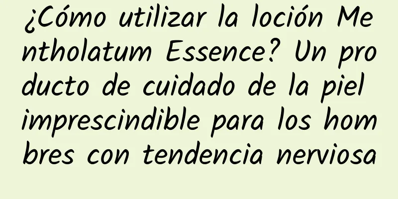 ¿Cómo utilizar la loción Mentholatum Essence? Un producto de cuidado de la piel imprescindible para los hombres con tendencia nerviosa