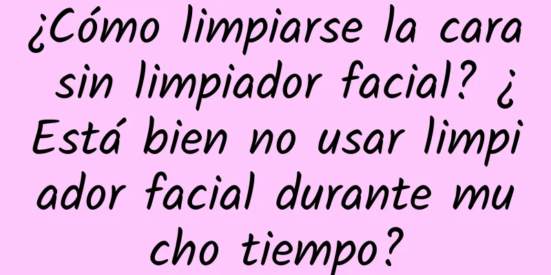 ¿Cómo limpiarse la cara sin limpiador facial? ¿Está bien no usar limpiador facial durante mucho tiempo?