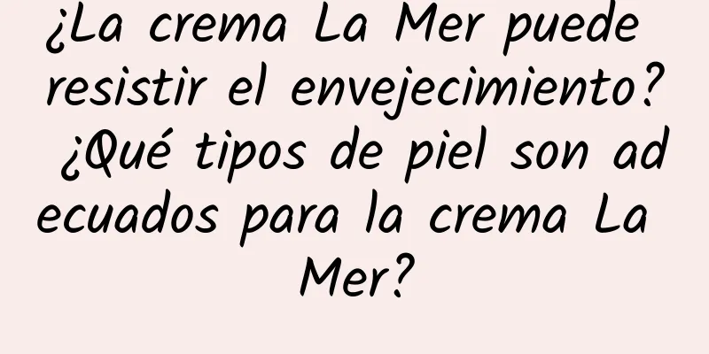 ¿La crema La Mer puede resistir el envejecimiento? ¿Qué tipos de piel son adecuados para la crema La Mer?