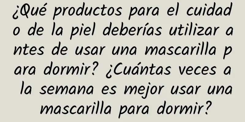 ¿Qué productos para el cuidado de la piel deberías utilizar antes de usar una mascarilla para dormir? ¿Cuántas veces a la semana es mejor usar una mascarilla para dormir?