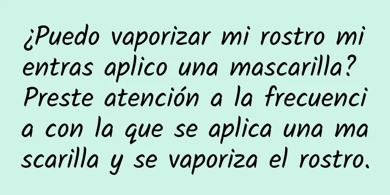 ¿Puedo vaporizar mi rostro mientras aplico una mascarilla? Preste atención a la frecuencia con la que se aplica una mascarilla y se vaporiza el rostro.