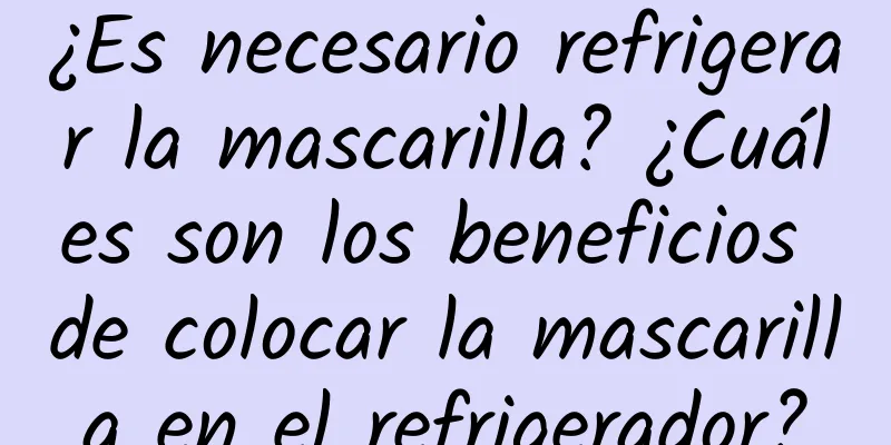 ¿Es necesario refrigerar la mascarilla? ¿Cuáles son los beneficios de colocar la mascarilla en el refrigerador?