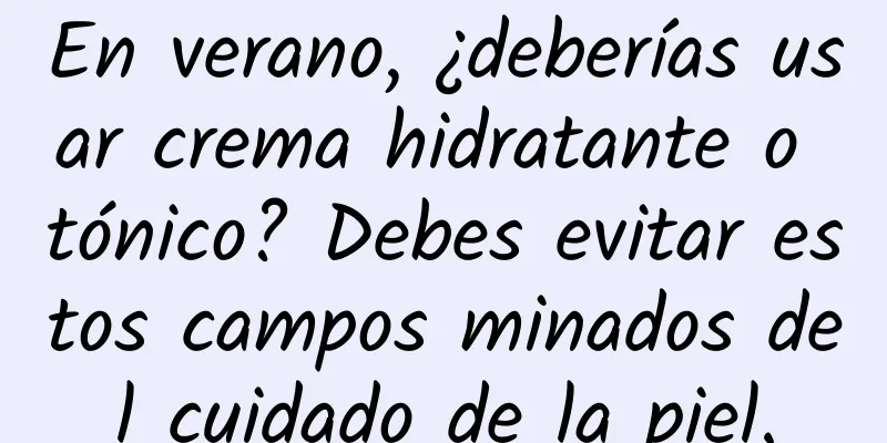 En verano, ¿deberías usar crema hidratante o tónico? Debes evitar estos campos minados del cuidado de la piel.