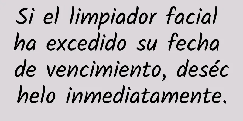 Si el limpiador facial ha excedido su fecha de vencimiento, deséchelo inmediatamente.