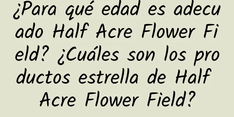 ¿Para qué edad es adecuado Half Acre Flower Field? ¿Cuáles son los productos estrella de Half Acre Flower Field?