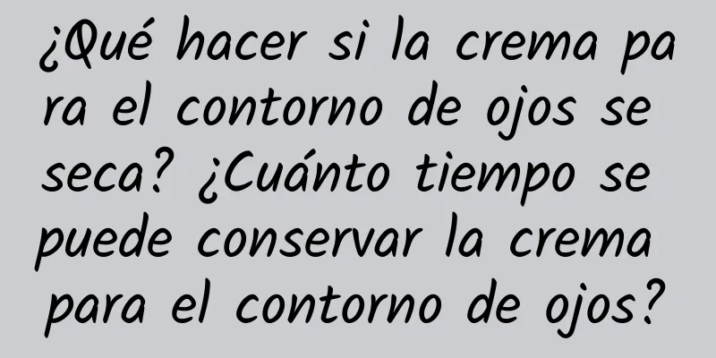 ¿Qué hacer si la crema para el contorno de ojos se seca? ¿Cuánto tiempo se puede conservar la crema para el contorno de ojos?