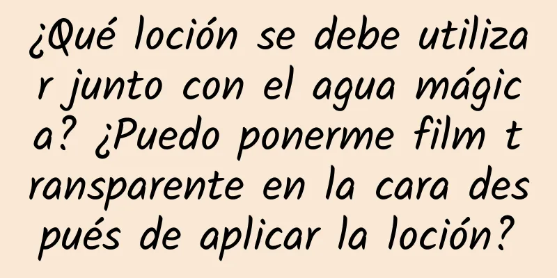 ¿Qué loción se debe utilizar junto con el agua mágica? ¿Puedo ponerme film transparente en la cara después de aplicar la loción?