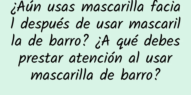 ¿Aún usas mascarilla facial después de usar mascarilla de barro? ¿A qué debes prestar atención al usar mascarilla de barro?