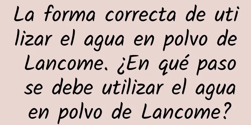 La forma correcta de utilizar el agua en polvo de Lancome. ¿En qué paso se debe utilizar el agua en polvo de Lancome?