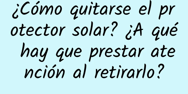 ¿Cómo quitarse el protector solar? ¿A qué hay que prestar atención al retirarlo?