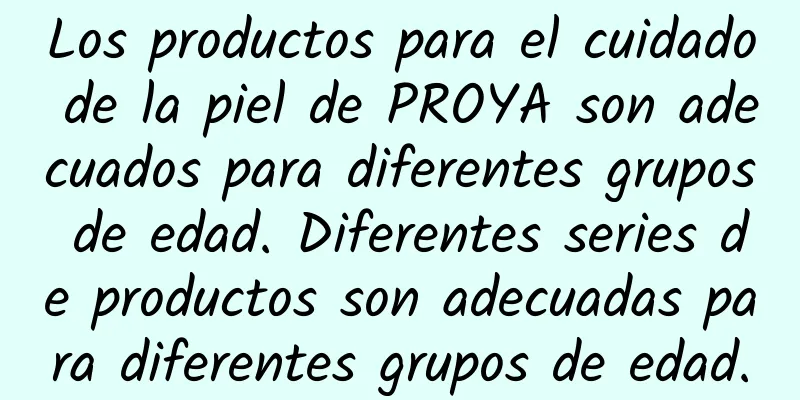 Los productos para el cuidado de la piel de PROYA son adecuados para diferentes grupos de edad. Diferentes series de productos son adecuadas para diferentes grupos de edad.