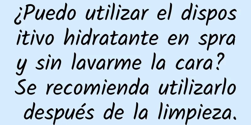 ¿Puedo utilizar el dispositivo hidratante en spray sin lavarme la cara? Se recomienda utilizarlo después de la limpieza.