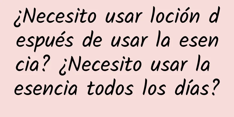 ¿Necesito usar loción después de usar la esencia? ¿Necesito usar la esencia todos los días?