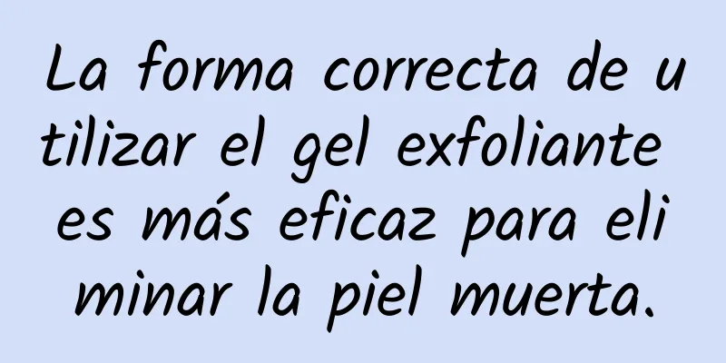 La forma correcta de utilizar el gel exfoliante es más eficaz para eliminar la piel muerta.