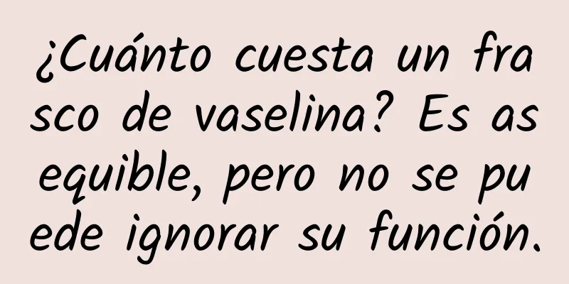 ¿Cuánto cuesta un frasco de vaselina? Es asequible, pero no se puede ignorar su función.