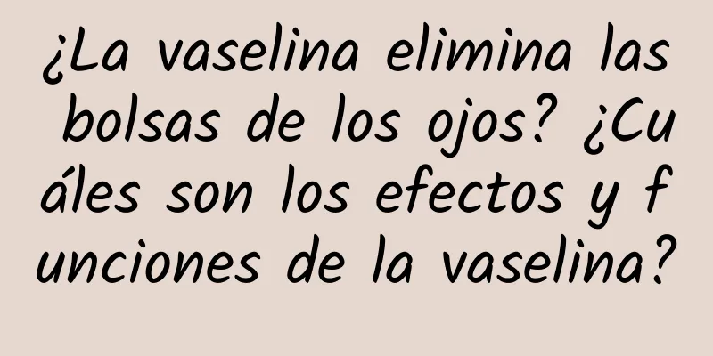 ¿La vaselina elimina las bolsas de los ojos? ¿Cuáles son los efectos y funciones de la vaselina?