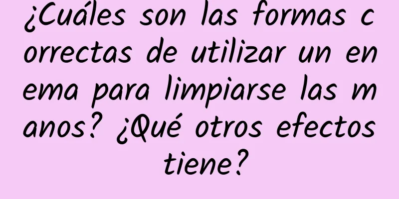 ¿Cuáles son las formas correctas de utilizar un enema para limpiarse las manos? ¿Qué otros efectos tiene?