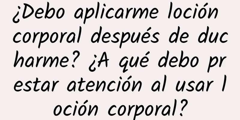 ¿Debo aplicarme loción corporal después de ducharme? ¿A qué debo prestar atención al usar loción corporal?