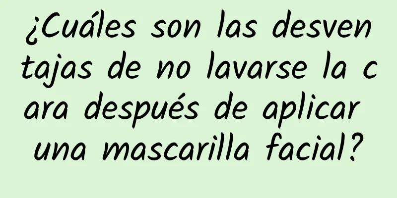 ¿Cuáles son las desventajas de no lavarse la cara después de aplicar una mascarilla facial?