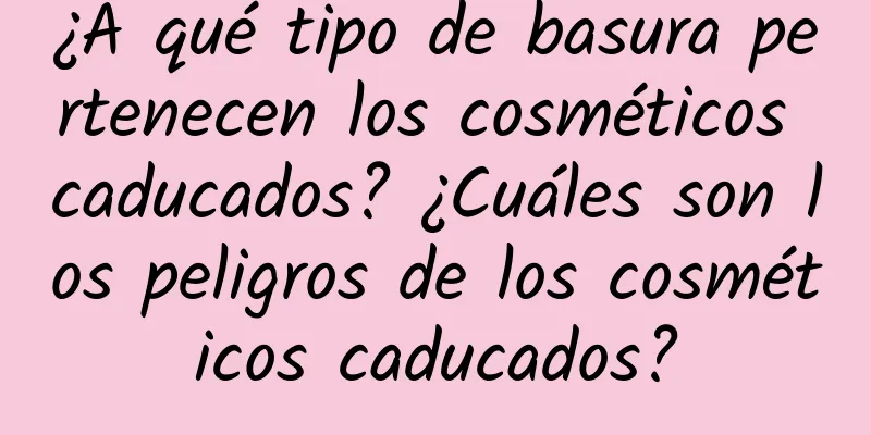 ¿A qué tipo de basura pertenecen los cosméticos caducados? ¿Cuáles son los peligros de los cosméticos caducados?