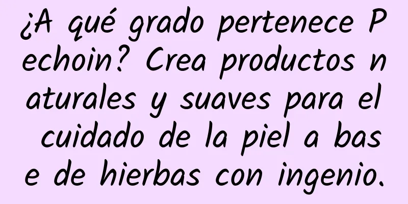 ¿A qué grado pertenece Pechoin? Crea productos naturales y suaves para el cuidado de la piel a base de hierbas con ingenio.