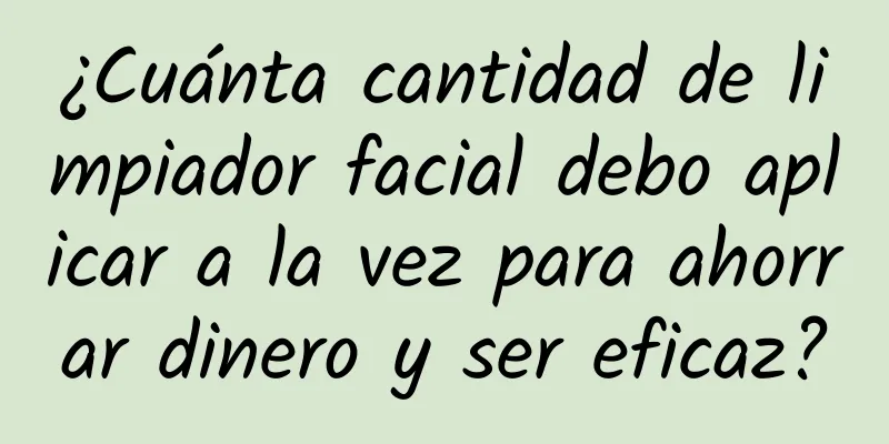 ¿Cuánta cantidad de limpiador facial debo aplicar a la vez para ahorrar dinero y ser eficaz?