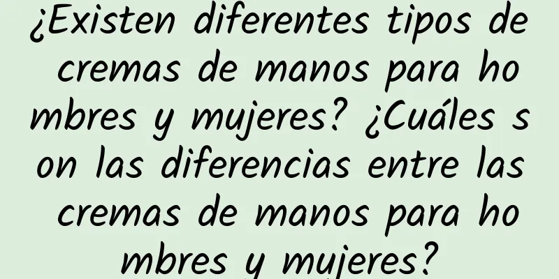 ¿Existen diferentes tipos de cremas de manos para hombres y mujeres? ¿Cuáles son las diferencias entre las cremas de manos para hombres y mujeres?