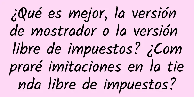 ¿Qué es mejor, la versión de mostrador o la versión libre de impuestos? ¿Compraré imitaciones en la tienda libre de impuestos?