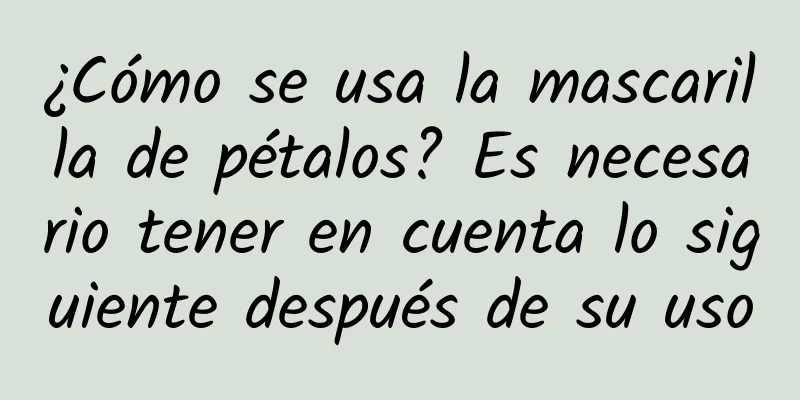 ¿Cómo se usa la mascarilla de pétalos? Es necesario tener en cuenta lo siguiente después de su uso