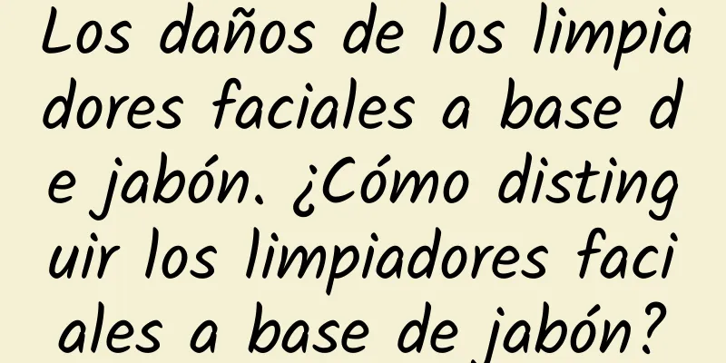 Los daños de los limpiadores faciales a base de jabón. ¿Cómo distinguir los limpiadores faciales a base de jabón?