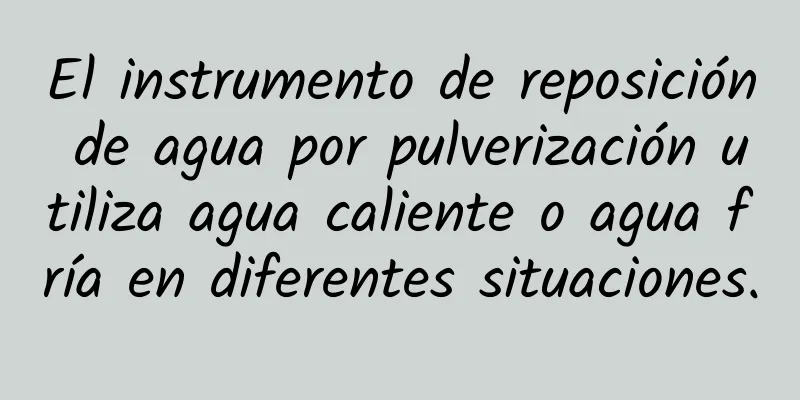 El instrumento de reposición de agua por pulverización utiliza agua caliente o agua fría en diferentes situaciones.