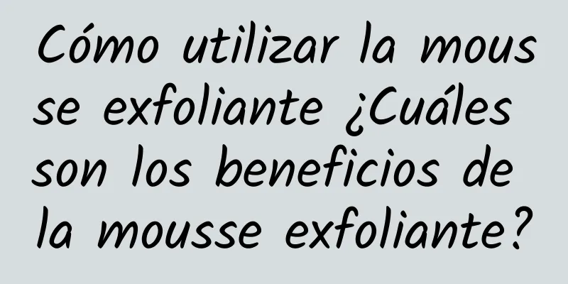 Cómo utilizar la mousse exfoliante ¿Cuáles son los beneficios de la mousse exfoliante?